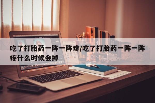 私人打胎药微信，吃了打胎药一阵一阵疼/吃了打胎药一阵一阵疼什么时候会掉