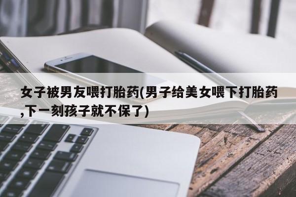 私人打胎药微信，女子被男友喂打胎药(男子给美女喂下打胎药,下一刻孩子就不保了)