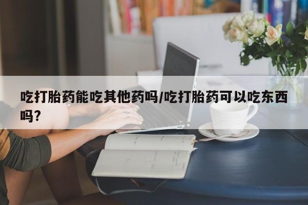 私人打胎药微信，吃打胎药能吃其他药吗/吃打胎药可以吃东西吗?