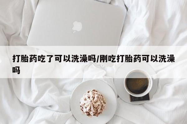 私人打胎药微信，打胎药吃了可以洗澡吗/刚吃打胎药可以洗澡吗