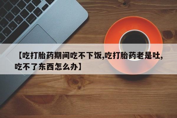 私人打胎药微信，【吃打胎药期间吃不下饭,吃打胎药老是吐,吃不了东西怎么办】