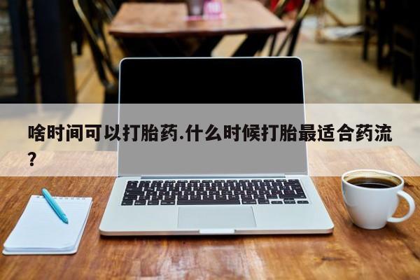 私人打胎药微信，啥时间可以打胎药.什么时候打胎最适合药流？