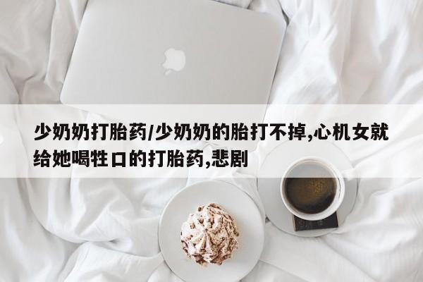 私人打胎药微信，少奶奶打胎药/少奶奶的胎打不掉,心机女就给她喝牲口的打胎药,悲剧