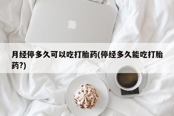 私人打胎药微信，月经停多久可以吃打胎药(停经多久能吃打胎药?)