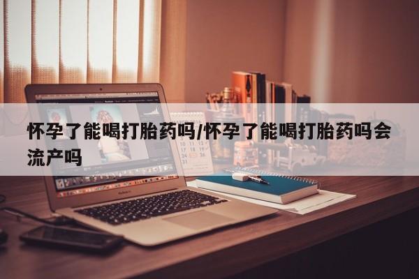 私人打胎药微信，怀孕了能喝打胎药吗/怀孕了能喝打胎药吗会流产吗