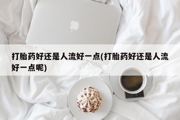 私人打胎药微信，打胎药好还是人流好一点(打胎药好还是人流好一点呢)
