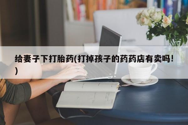 私人打胎药微信，给妻子下打胎药(打掉孩子的药药店有卖吗!)