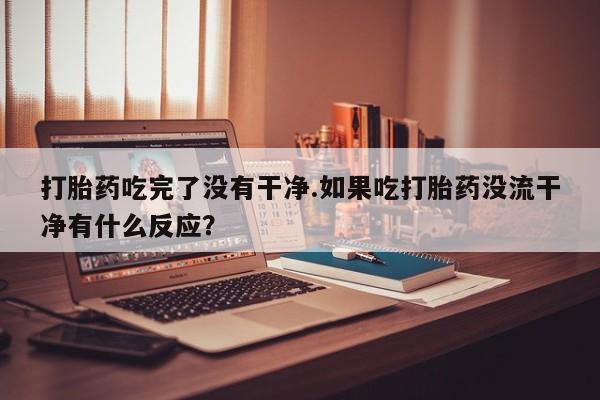 私人打胎药微信，打胎药吃完了没有干净.如果吃打胎药没流干净有什么反应？