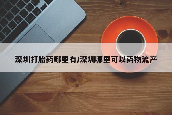 私人打胎药微信，深圳打胎药哪里有/深圳哪里可以药物流产
