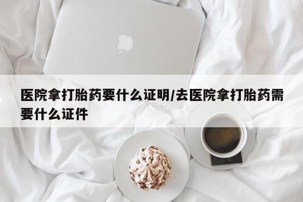 私人打胎药微信，医院拿打胎药要什么证明/去医院拿打胎药需要什么证件