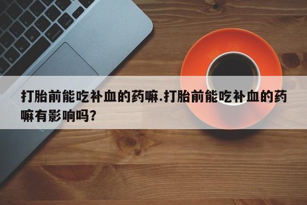私人打胎药微信，打胎前能吃补血的药嘛.打胎前能吃补血的药嘛有影响吗？