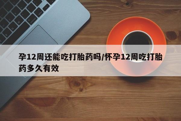 私人打胎药微信，孕12周还能吃打胎药吗/怀孕12周吃打胎药多久有效