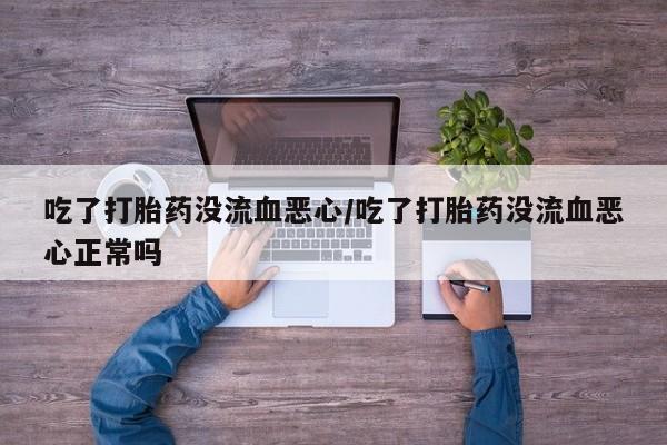 私人打胎药微信，吃了打胎药没流血恶心/吃了打胎药没流血恶心正常吗