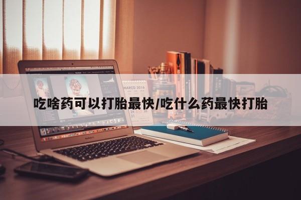 私人打胎药微信，吃啥药可以打胎最快/吃什么药最快打胎