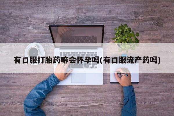 私人打胎药微信，有口服打胎药嘛会怀孕吗(有口服流产药吗)