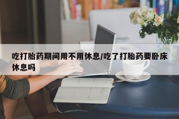 私人打胎药微信，吃打胎药期间用不用休息/吃了打胎药要卧床休息吗