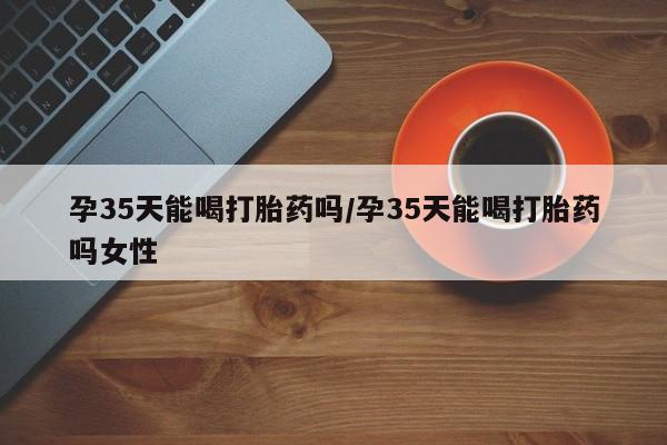 私人打胎药微信，孕35天能喝打胎药吗/孕35天能喝打胎药吗女性