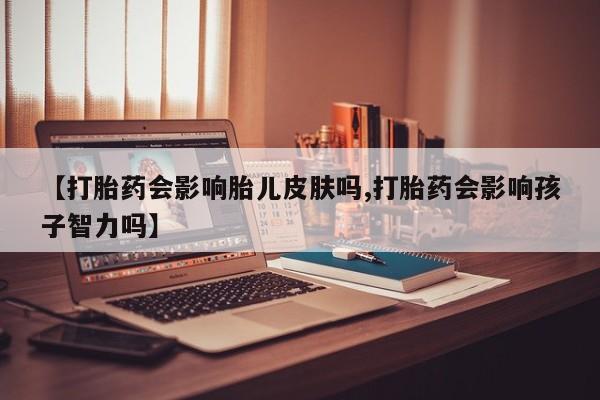 私人打胎药微信，【打胎药会影响胎儿皮肤吗,打胎药会影响孩子智力吗】