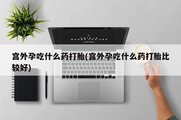 私人打胎药微信，宫外孕吃什么药打胎(宫外孕吃什么药打胎比较好)