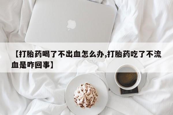 私人打胎药微信，【打胎药喝了不出血怎么办,打胎药吃了不流血是咋回事】