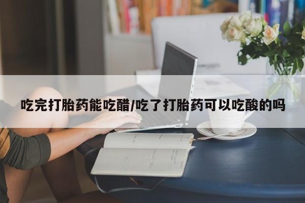 私人打胎药微信，吃完打胎药能吃醋/吃了打胎药可以吃酸的吗