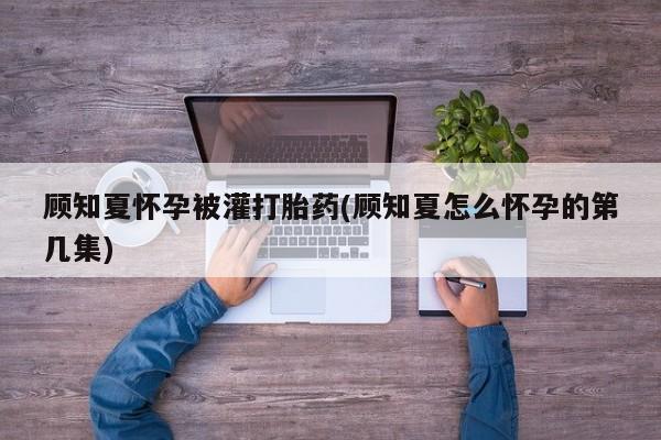 私人打胎药微信，顾知夏怀孕被灌打胎药(顾知夏怎么怀孕的第几集)