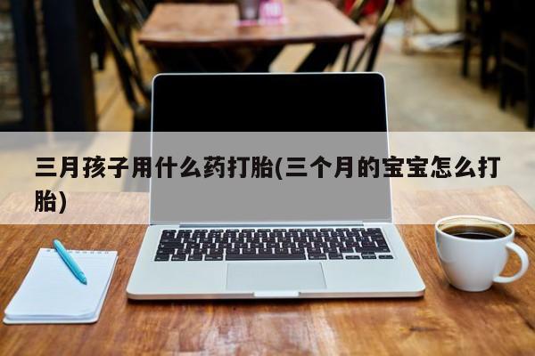 私人打胎药微信，三月孩子用什么药打胎(三个月的宝宝怎么打胎)
