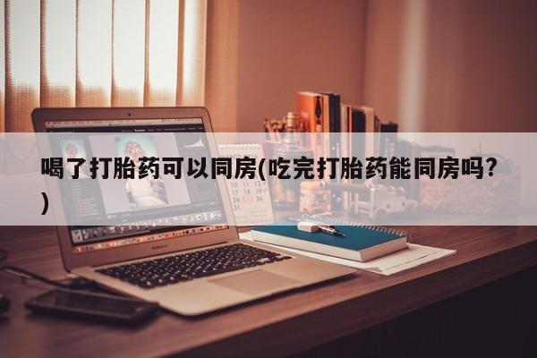 私人打胎药微信，喝了打胎药可以同房(吃完打胎药能同房吗?)