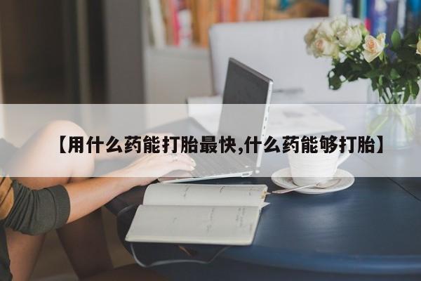 私人打胎药微信，【用什么药能打胎最快,什么药能够打胎】