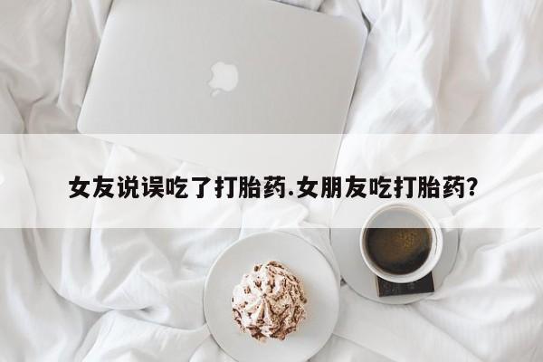 私人打胎药微信，女友说误吃了打胎药.女朋友吃打胎药？