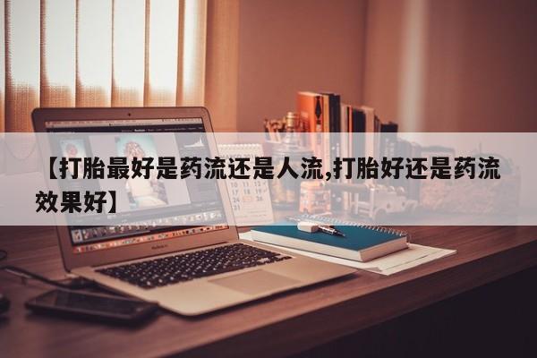 私人打胎药微信，【打胎最好是药流还是人流,打胎好还是药流效果好】
