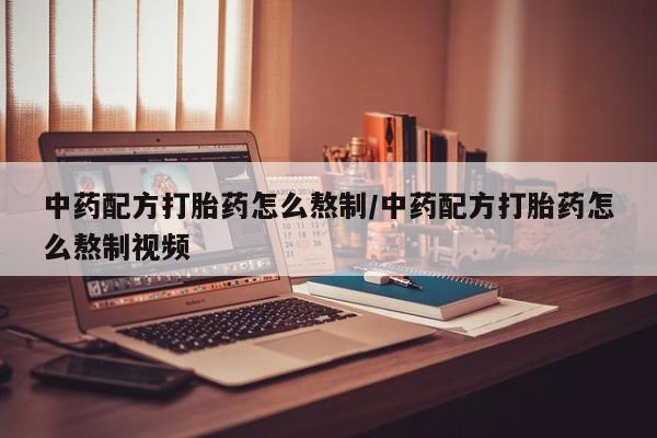 私人打胎药微信，中药配方打胎药怎么熬制/中药配方打胎药怎么熬制视频