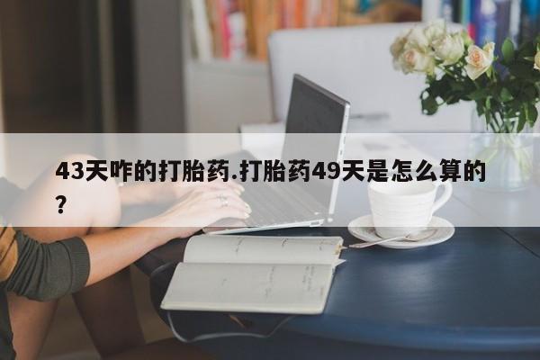 私人打胎药微信，43天咋的打胎药.打胎药49天是怎么算的？