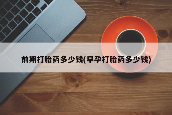 私人打胎药微信，前期打胎药多少钱(早孕打胎药多少钱)
