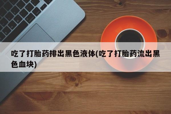 私人打胎药微信，吃了打胎药排出黑色液体(吃了打胎药流出黑色血块)