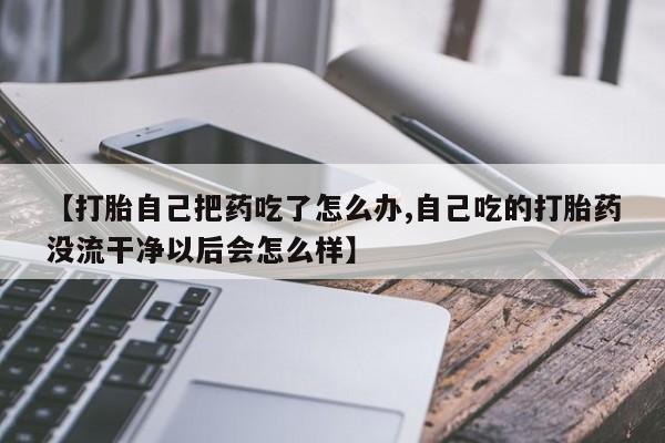私人打胎药微信，【打胎自己把药吃了怎么办,自己吃的打胎药没流干净以后会怎么样】