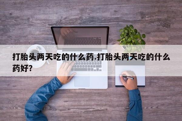 私人打胎药微信，打胎头两天吃的什么药.打胎头两天吃的什么药好？