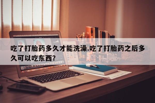 私人打胎药微信，吃了打胎药多久才能洗澡.吃了打胎药之后多久可以吃东西？