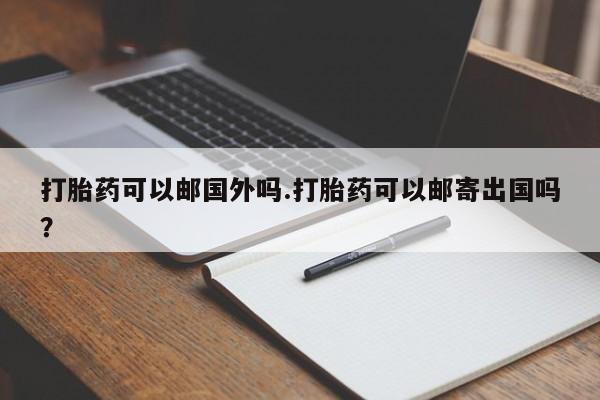 私人打胎药微信，打胎药可以邮国外吗.打胎药可以邮寄出国吗？