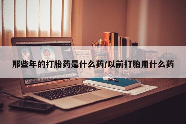 私人打胎药微信，那些年的打胎药是什么药/以前打胎用什么药