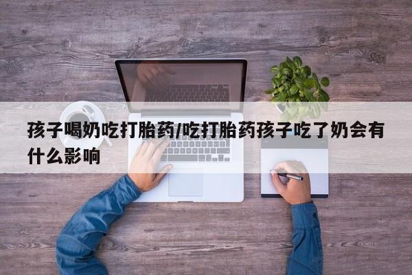 私人打胎药微信，孩子喝奶吃打胎药/吃打胎药孩子吃了奶会有什么影响