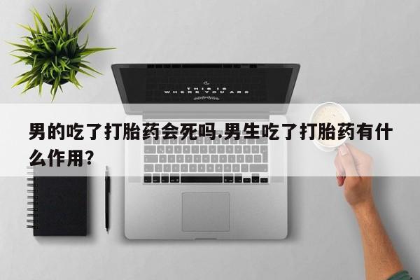 私人打胎药微信，男的吃了打胎药会死吗.男生吃了打胎药有什么作用？