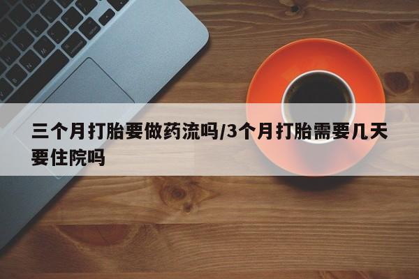私人打胎药微信，三个月打胎要做药流吗/3个月打胎需要几天要住院吗