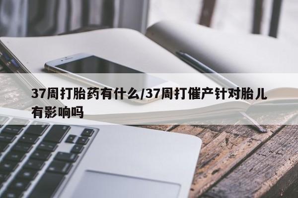 私人打胎药微信，37周打胎药有什么/37周打催产针对胎儿有影响吗