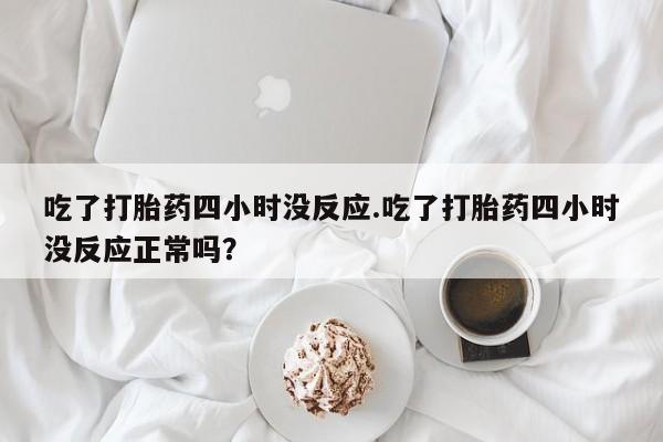 私人打胎药微信，吃了打胎药四小时没反应.吃了打胎药四小时没反应正常吗？