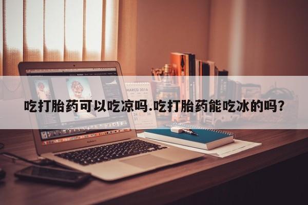 私人打胎药微信，吃打胎药可以吃凉吗.吃打胎药能吃冰的吗？