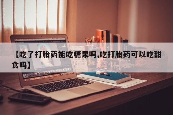 私人打胎药微信，【吃了打胎药能吃糖果吗,吃打胎药可以吃甜食吗】