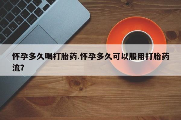 私人打胎药微信，怀孕多久喝打胎药.怀孕多久可以服用打胎药流？