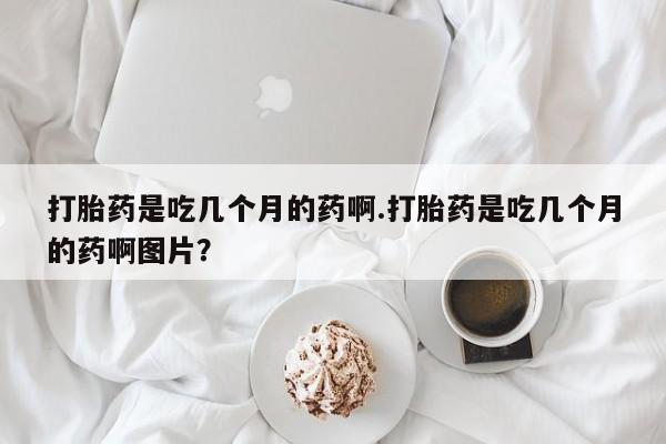 私人打胎药微信，打胎药是吃几个月的药啊.打胎药是吃几个月的药啊图片？