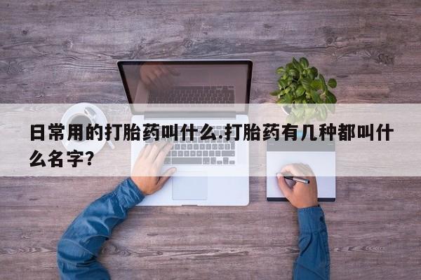 私人打胎药微信，日常用的打胎药叫什么.打胎药有几种都叫什么名字？